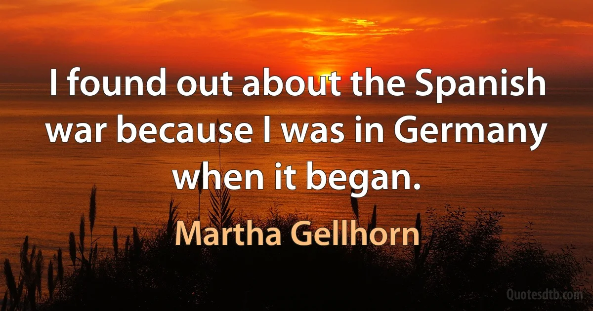 I found out about the Spanish war because I was in Germany when it began. (Martha Gellhorn)