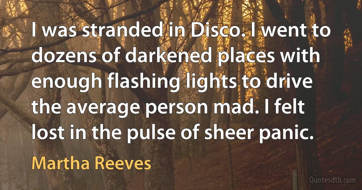 I was stranded in Disco. I went to dozens of darkened places with enough flashing lights to drive the average person mad. I felt lost in the pulse of sheer panic. (Martha Reeves)