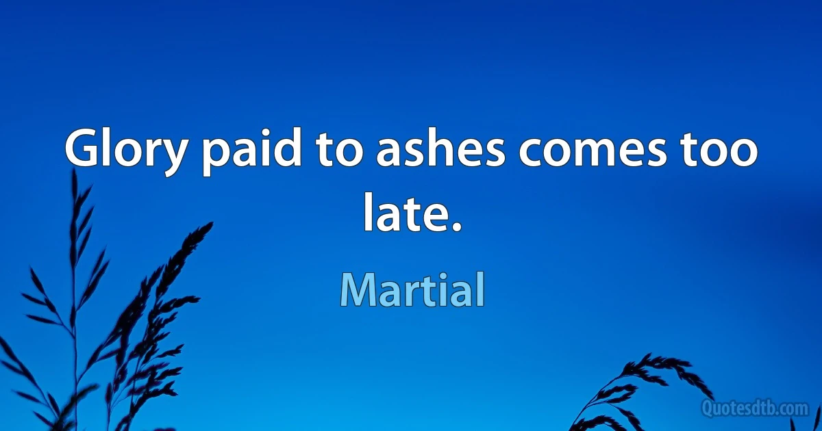 Glory paid to ashes comes too late. (Martial)