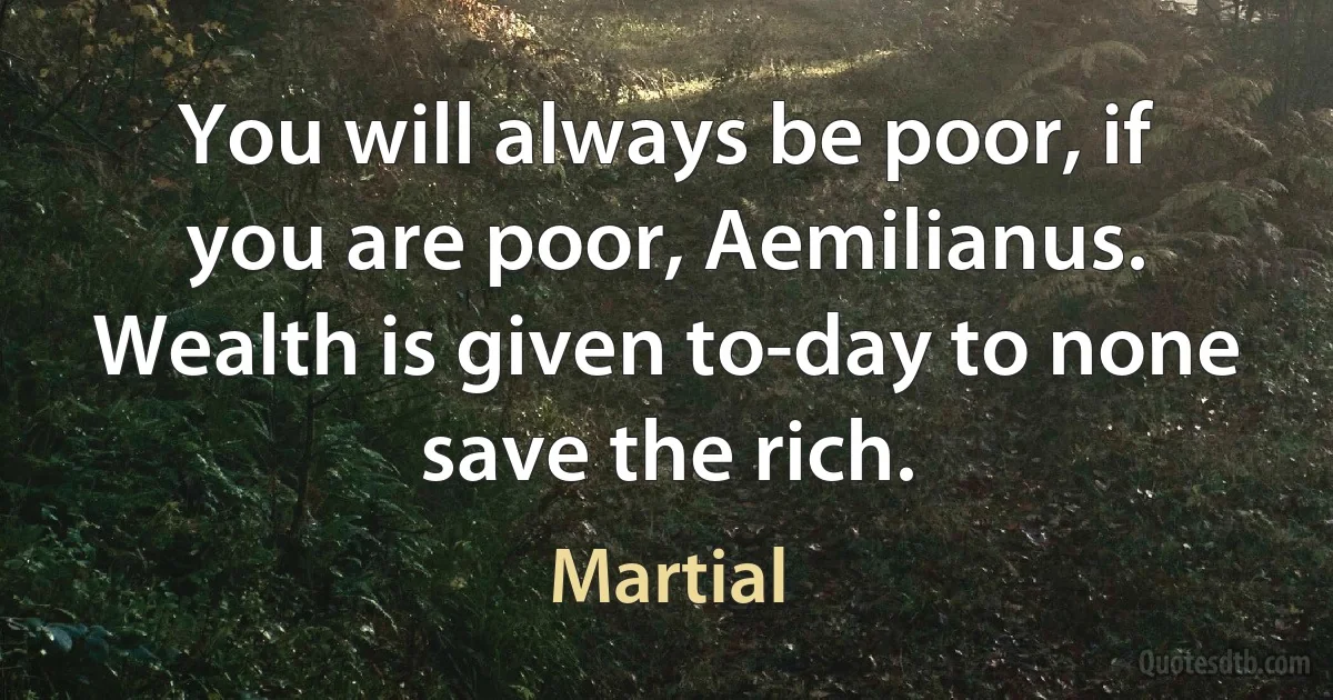 You will always be poor, if you are poor, Aemilianus. Wealth is given to-day to none save the rich. (Martial)