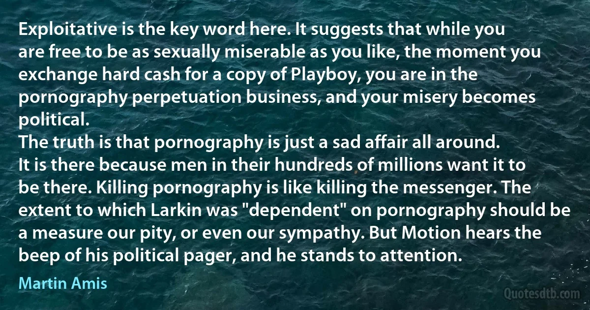 Exploitative is the key word here. It suggests that while you are free to be as sexually miserable as you like, the moment you exchange hard cash for a copy of Playboy, you are in the pornography perpetuation business, and your misery becomes political.
The truth is that pornography is just a sad affair all around. It is there because men in their hundreds of millions want it to be there. Killing pornography is like killing the messenger. The extent to which Larkin was "dependent" on pornography should be a measure our pity, or even our sympathy. But Motion hears the beep of his political pager, and he stands to attention. (Martin Amis)