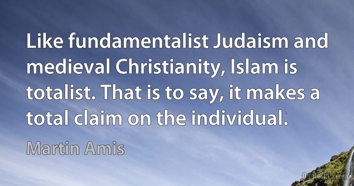 Like fundamentalist Judaism and medieval Christianity, Islam is totalist. That is to say, it makes a total claim on the individual. (Martin Amis)