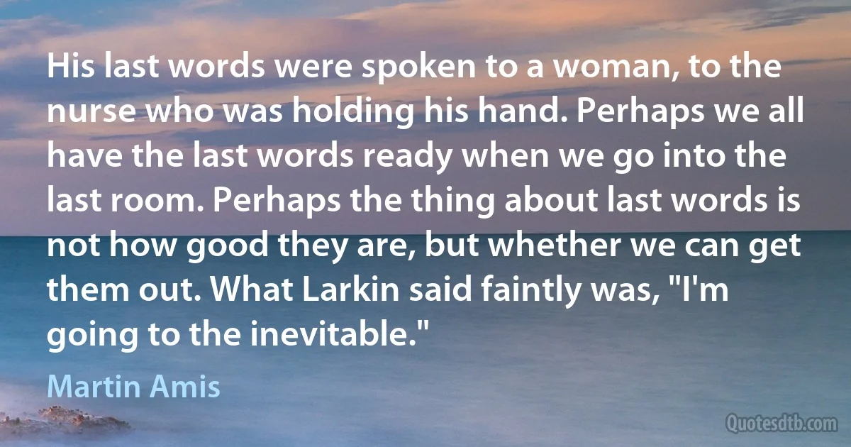 His last words were spoken to a woman, to the nurse who was holding his hand. Perhaps we all have the last words ready when we go into the last room. Perhaps the thing about last words is not how good they are, but whether we can get them out. What Larkin said faintly was, "I'm going to the inevitable." (Martin Amis)