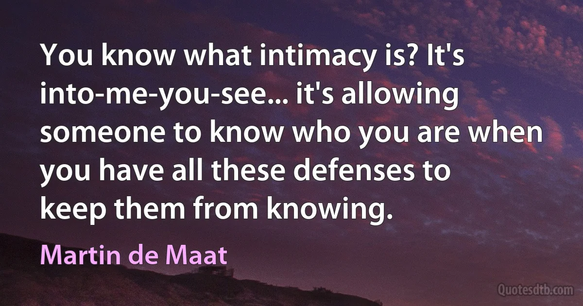 You know what intimacy is? It's into-me-you-see... it's allowing someone to know who you are when you have all these defenses to keep them from knowing. (Martin de Maat)