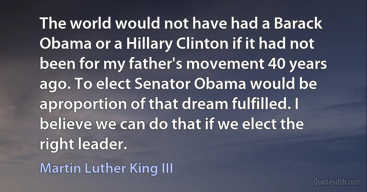 The world would not have had a Barack Obama or a Hillary Clinton if it had not been for my father's movement 40 years ago. To elect Senator Obama would be aproportion of that dream fulfilled. I believe we can do that if we elect the right leader. (Martin Luther King III)