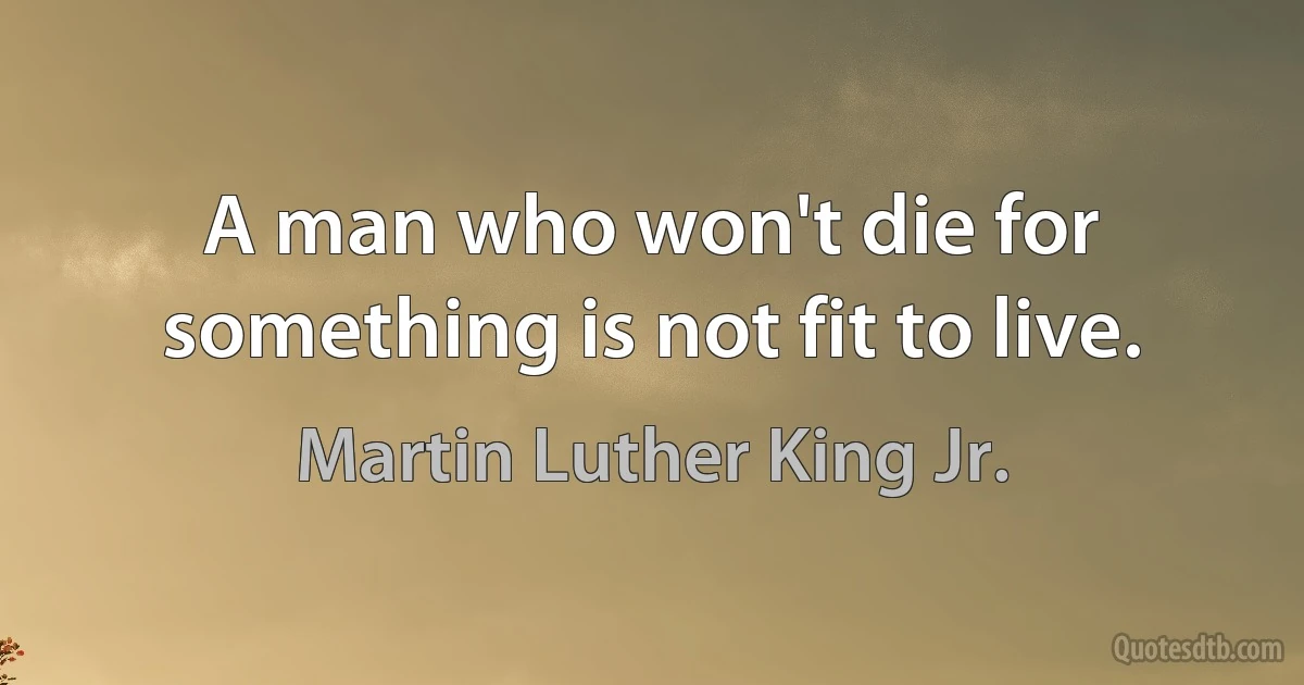 A man who won't die for something is not fit to live. (Martin Luther King Jr.)