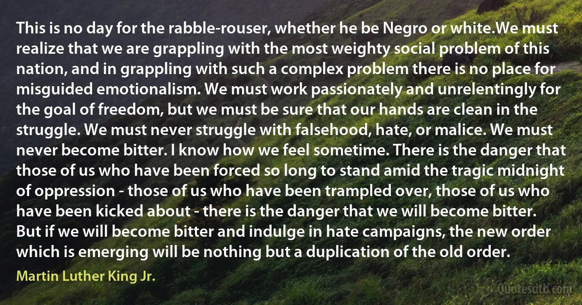 This is no day for the rabble-rouser, whether he be Negro or white.We must realize that we are grappling with the most weighty social problem of this nation, and in grappling with such a complex problem there is no place for misguided emotionalism. We must work passionately and unrelentingly for the goal of freedom, but we must be sure that our hands are clean in the struggle. We must never struggle with falsehood, hate, or malice. We must never become bitter. I know how we feel sometime. There is the danger that those of us who have been forced so long to stand amid the tragic midnight of oppression - those of us who have been trampled over, those of us who have been kicked about - there is the danger that we will become bitter. But if we will become bitter and indulge in hate campaigns, the new order which is emerging will be nothing but a duplication of the old order. (Martin Luther King Jr.)