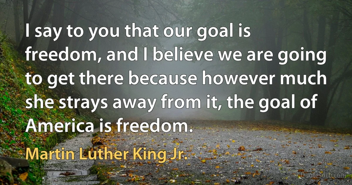 I say to you that our goal is freedom, and I believe we are going to get there because however much she strays away from it, the goal of America is freedom. (Martin Luther King Jr.)