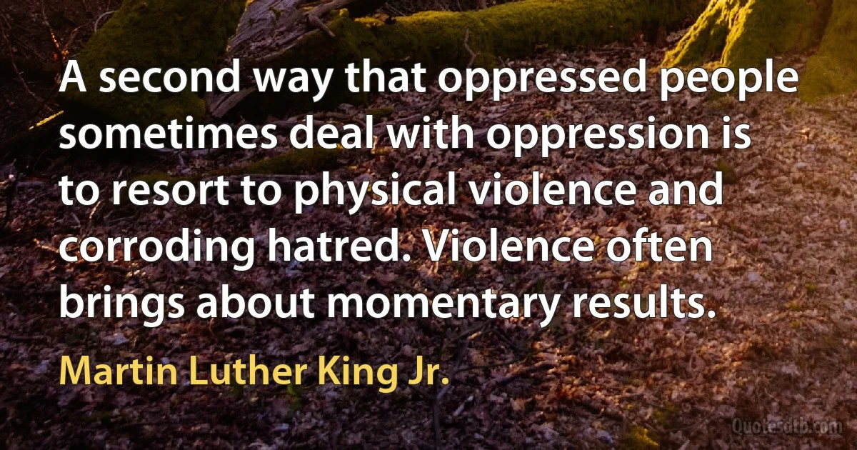 A second way that oppressed people sometimes deal with oppression is to resort to physical violence and corroding hatred. Violence often brings about momentary results. (Martin Luther King Jr.)