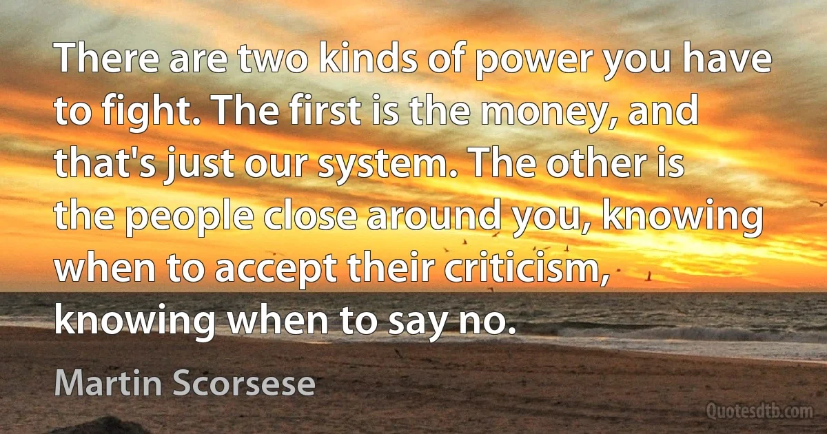 There are two kinds of power you have to fight. The first is the money, and that's just our system. The other is the people close around you, knowing when to accept their criticism, knowing when to say no. (Martin Scorsese)