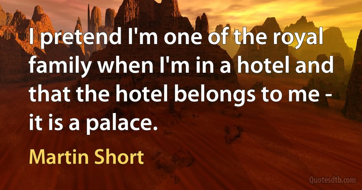 I pretend I'm one of the royal family when I'm in a hotel and that the hotel belongs to me - it is a palace. (Martin Short)