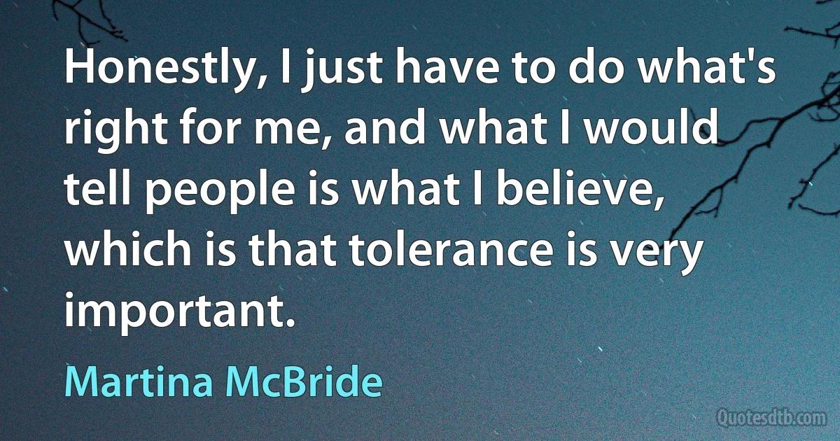 Honestly, I just have to do what's right for me, and what I would tell people is what I believe, which is that tolerance is very important. (Martina McBride)