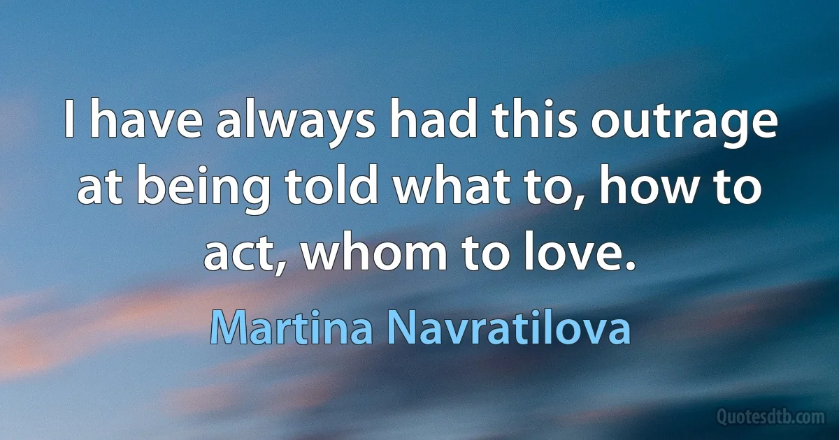 I have always had this outrage at being told what to, how to act, whom to love. (Martina Navratilova)