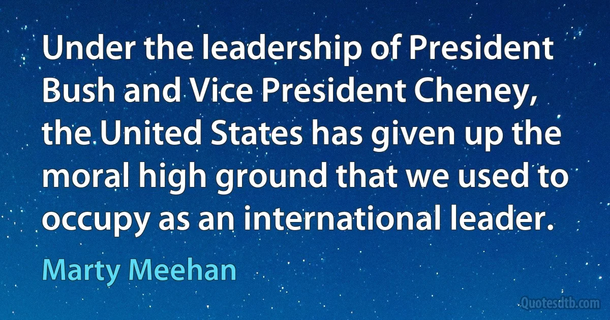 Under the leadership of President Bush and Vice President Cheney, the United States has given up the moral high ground that we used to occupy as an international leader. (Marty Meehan)