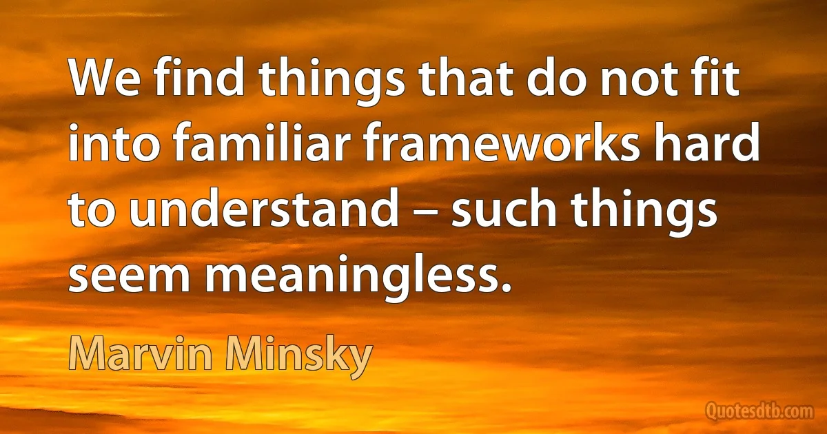 We find things that do not fit into familiar frameworks hard to understand – such things seem meaningless. (Marvin Minsky)