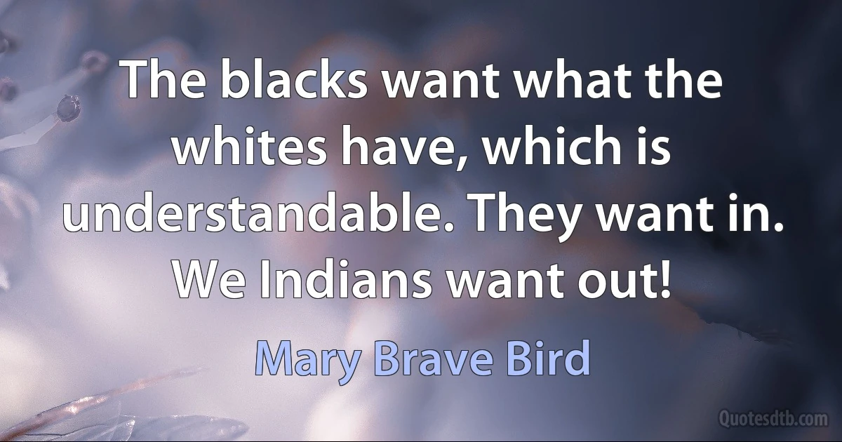 The blacks want what the whites have, which is understandable. They want in. We Indians want out! (Mary Brave Bird)