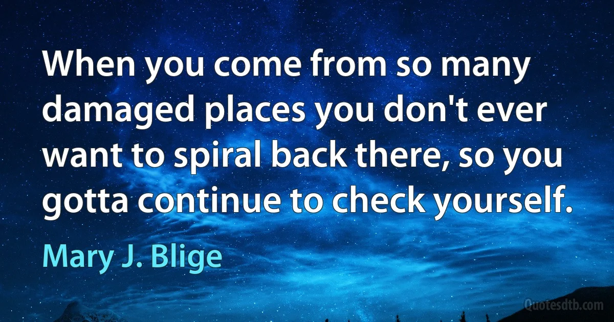 When you come from so many damaged places you don't ever want to spiral back there, so you gotta continue to check yourself. (Mary J. Blige)