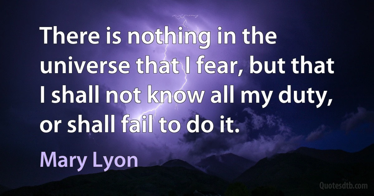 There is nothing in the universe that I fear, but that I shall not know all my duty, or shall fail to do it. (Mary Lyon)