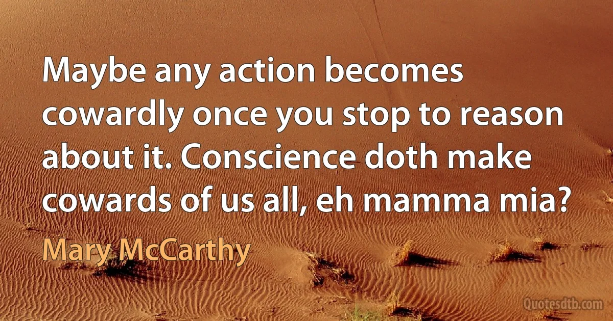 Maybe any action becomes cowardly once you stop to reason about it. Conscience doth make cowards of us all, eh mamma mia? (Mary McCarthy)