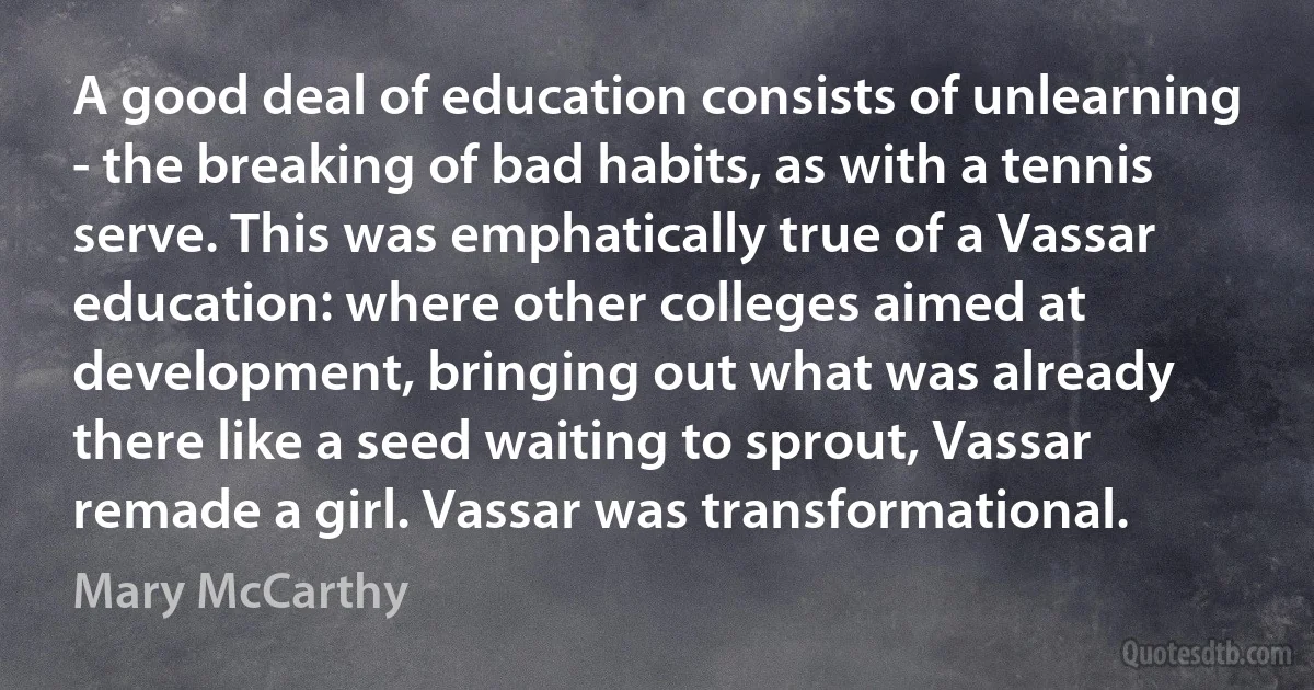 A good deal of education consists of unlearning - the breaking of bad habits, as with a tennis serve. This was emphatically true of a Vassar education: where other colleges aimed at development, bringing out what was already there like a seed waiting to sprout, Vassar remade a girl. Vassar was transformational. (Mary McCarthy)