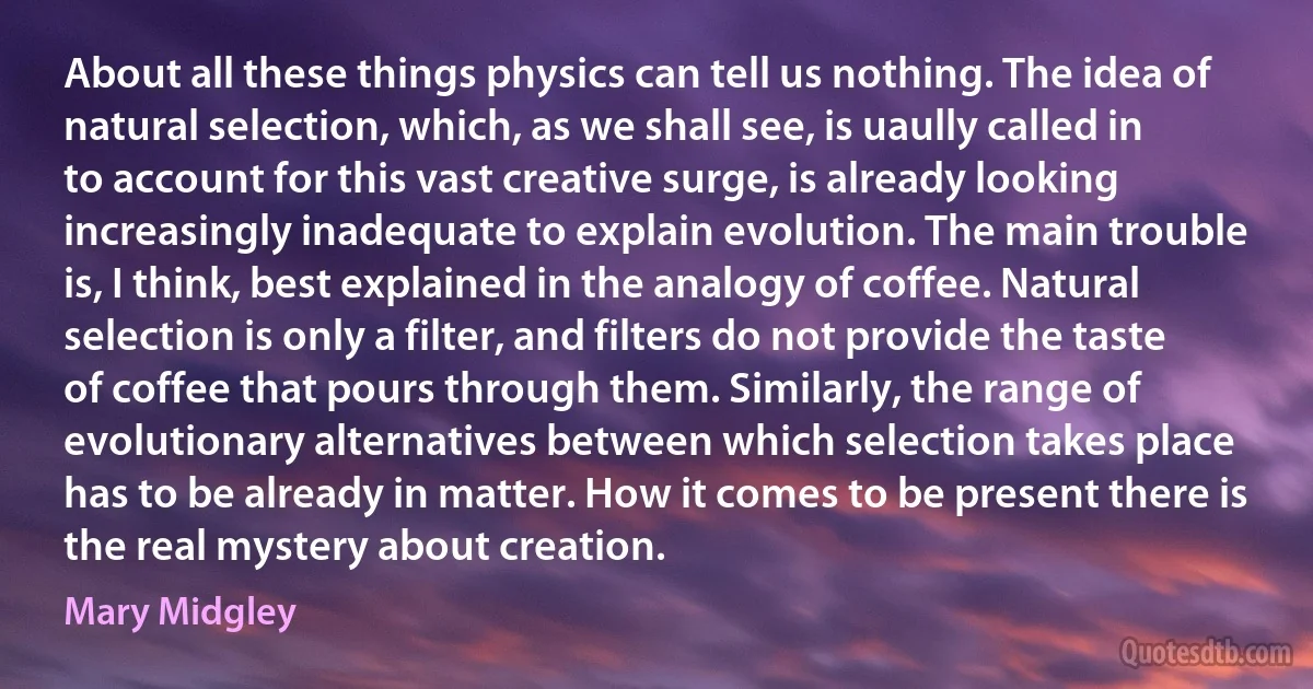 About all these things physics can tell us nothing. The idea of natural selection, which, as we shall see, is uaully called in to account for this vast creative surge, is already looking increasingly inadequate to explain evolution. The main trouble is, I think, best explained in the analogy of coffee. Natural selection is only a filter, and filters do not provide the taste of coffee that pours through them. Similarly, the range of evolutionary alternatives between which selection takes place has to be already in matter. How it comes to be present there is the real mystery about creation. (Mary Midgley)