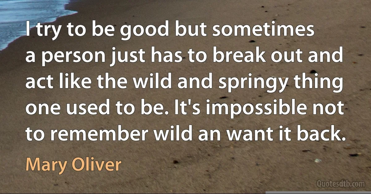 I try to be good but sometimes
a person just has to break out and
act like the wild and springy thing
one used to be. It's impossible not
to remember wild an want it back. (Mary Oliver)