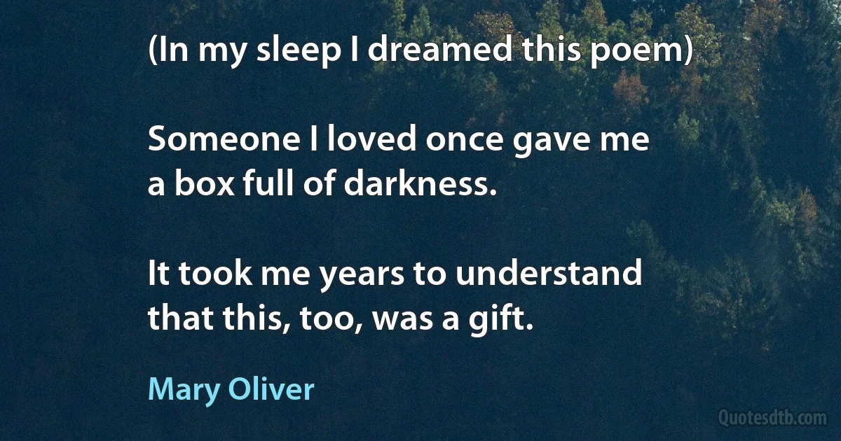 (In my sleep I dreamed this poem)

Someone I loved once gave me
a box full of darkness.

It took me years to understand
that this, too, was a gift. (Mary Oliver)