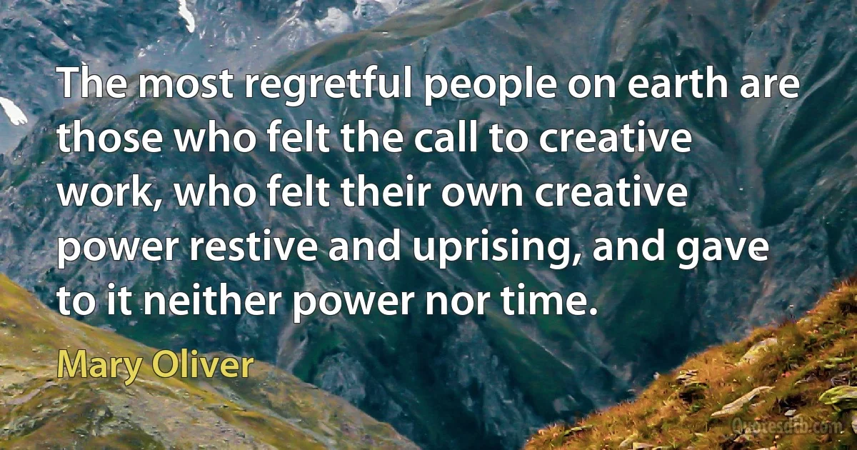 The most regretful people on earth are those who felt the call to creative work, who felt their own creative power restive and uprising, and gave to it neither power nor time. (Mary Oliver)