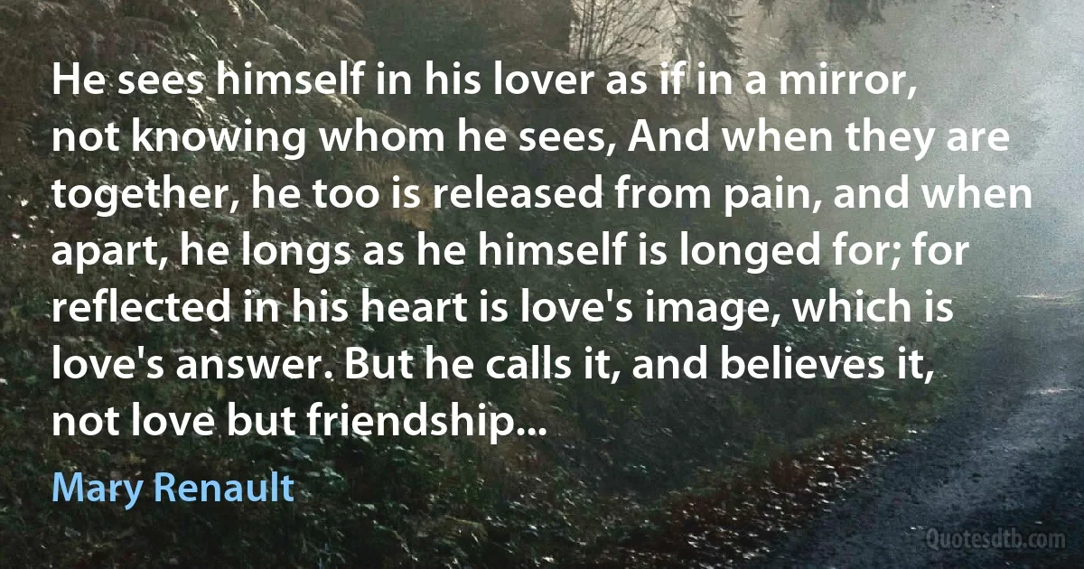 He sees himself in his lover as if in a mirror, not knowing whom he sees, And when they are together, he too is released from pain, and when apart, he longs as he himself is longed for; for reflected in his heart is love's image, which is love's answer. But he calls it, and believes it, not love but friendship... (Mary Renault)