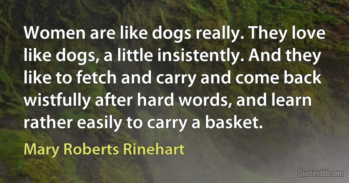 Women are like dogs really. They love like dogs, a little insistently. And they like to fetch and carry and come back wistfully after hard words, and learn rather easily to carry a basket. (Mary Roberts Rinehart)