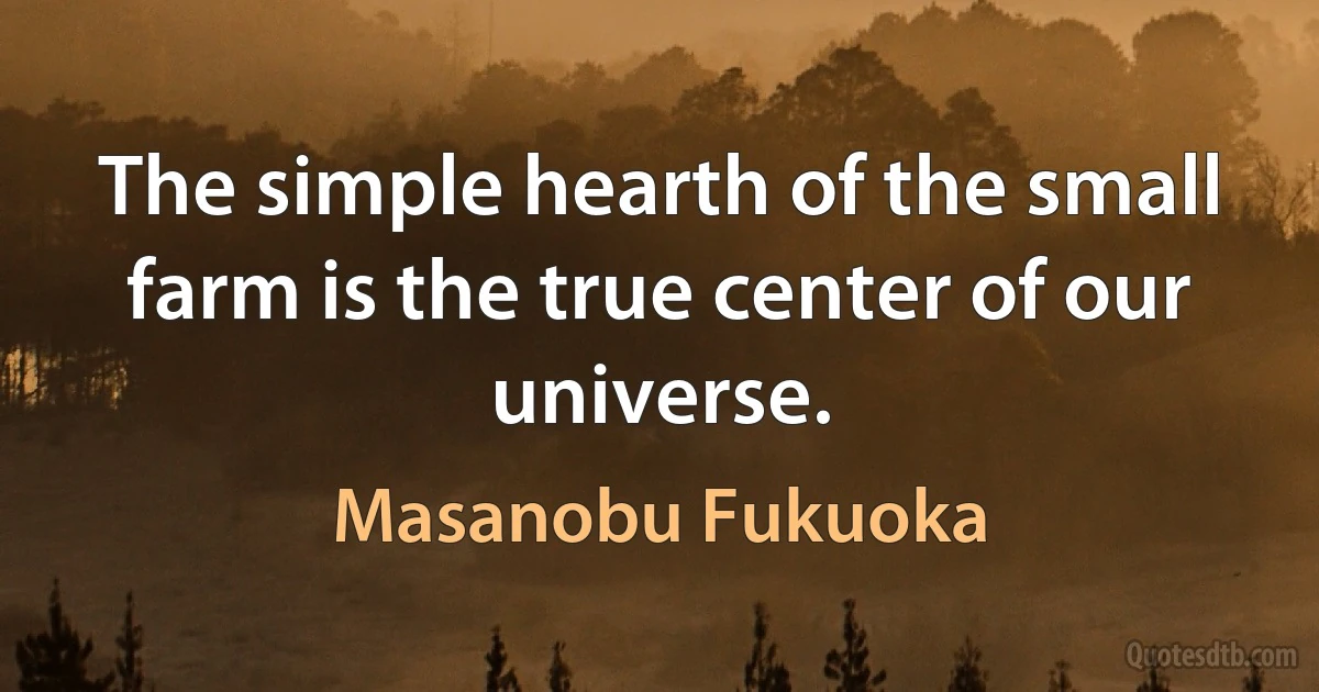 The simple hearth of the small farm is the true center of our universe. (Masanobu Fukuoka)