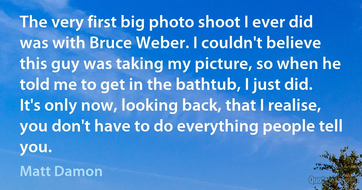 The very first big photo shoot I ever did was with Bruce Weber. I couldn't believe this guy was taking my picture, so when he told me to get in the bathtub, I just did. It's only now, looking back, that I realise, you don't have to do everything people tell you. (Matt Damon)