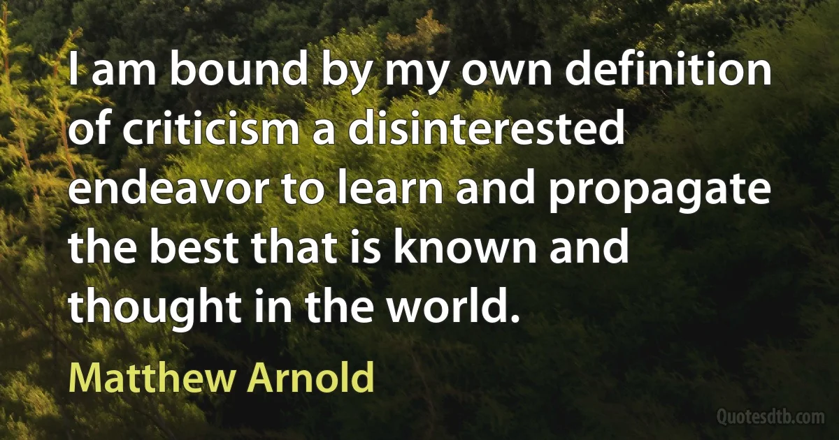 I am bound by my own definition of criticism a disinterested endeavor to learn and propagate the best that is known and thought in the world. (Matthew Arnold)