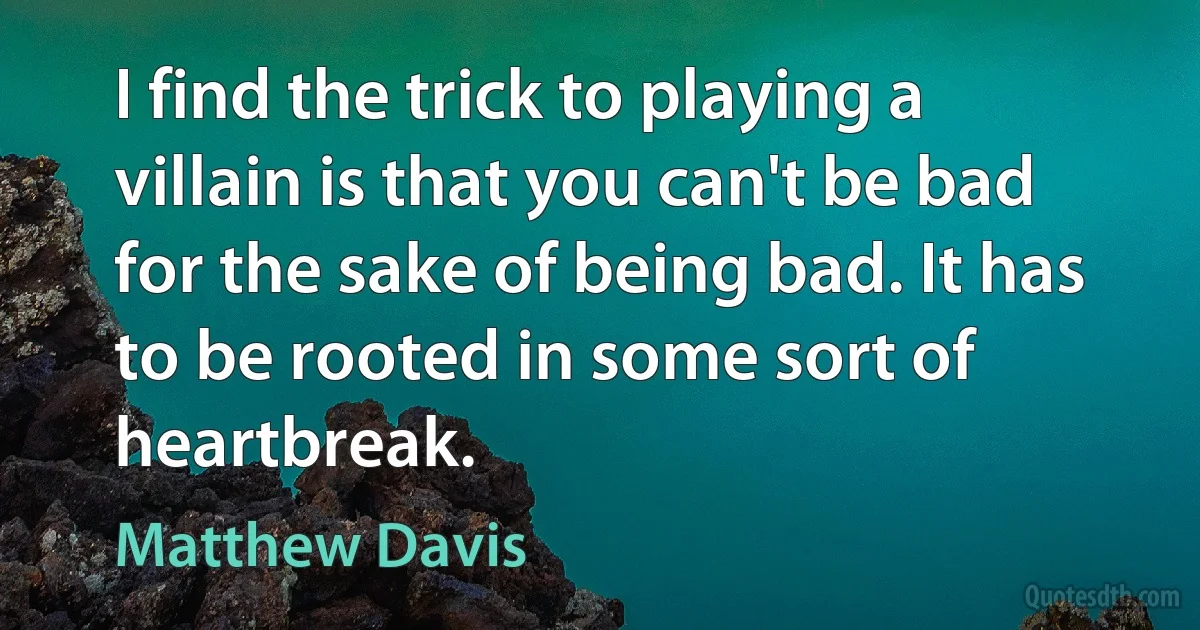 I find the trick to playing a villain is that you can't be bad for the sake of being bad. It has to be rooted in some sort of heartbreak. (Matthew Davis)