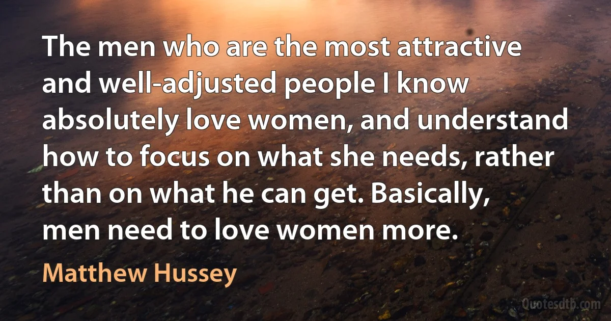 The men who are the most attractive and well-adjusted people I know absolutely love women, and understand how to focus on what she needs, rather than on what he can get. Basically, men need to love women more. (Matthew Hussey)