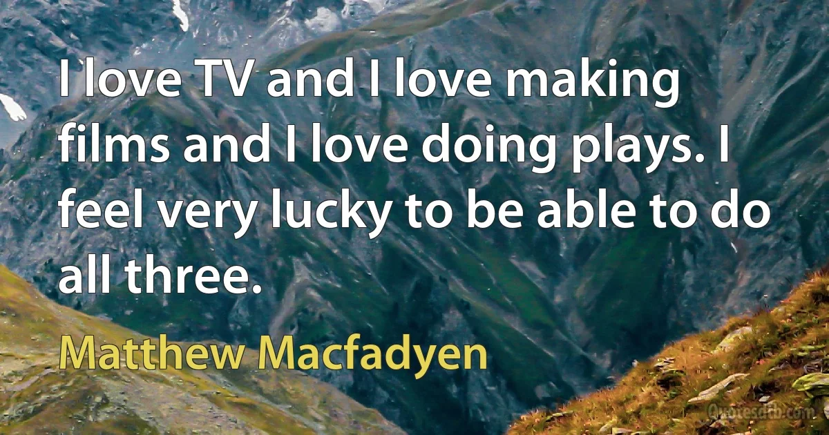 I love TV and I love making films and I love doing plays. I feel very lucky to be able to do all three. (Matthew Macfadyen)