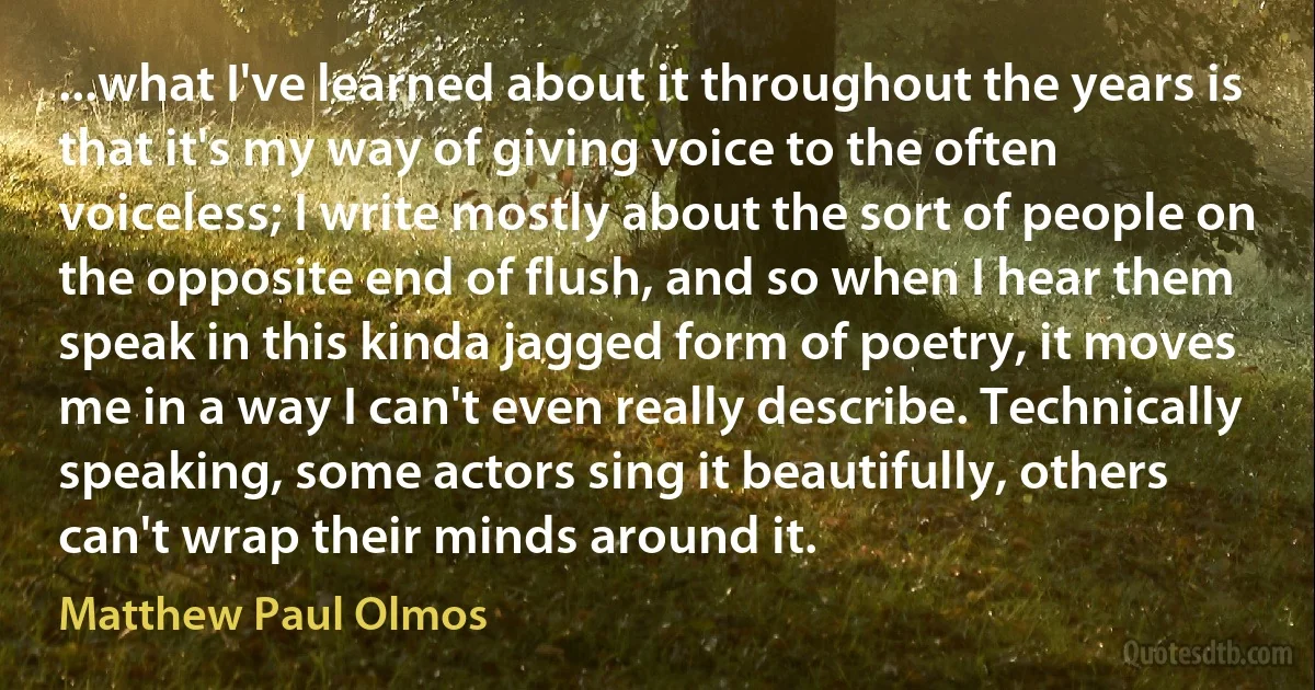 ...what I've learned about it throughout the years is that it's my way of giving voice to the often voiceless; I write mostly about the sort of people on the opposite end of flush, and so when I hear them speak in this kinda jagged form of poetry, it moves me in a way I can't even really describe. Technically speaking, some actors sing it beautifully, others can't wrap their minds around it. (Matthew Paul Olmos)