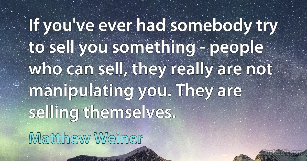 If you've ever had somebody try to sell you something - people who can sell, they really are not manipulating you. They are selling themselves. (Matthew Weiner)