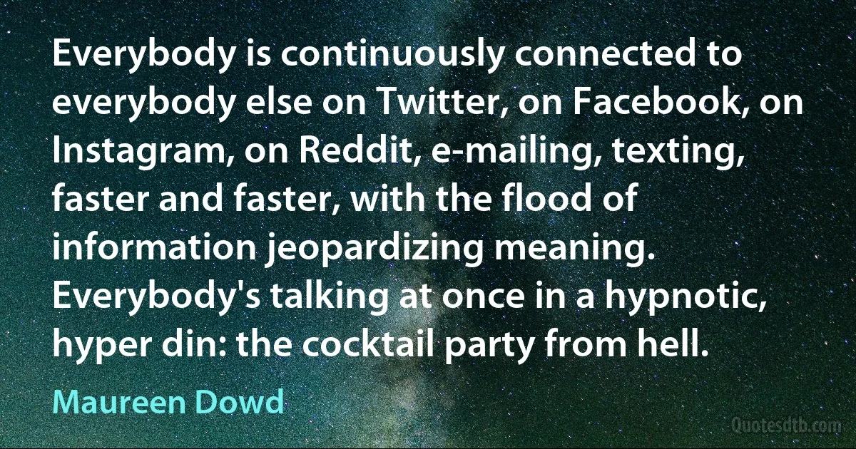 Everybody is continuously connected to everybody else on Twitter, on Facebook, on Instagram, on Reddit, e-mailing, texting, faster and faster, with the flood of information jeopardizing meaning. Everybody's talking at once in a hypnotic, hyper din: the cocktail party from hell. (Maureen Dowd)