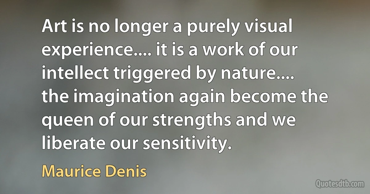 Art is no longer a purely visual experience.... it is a work of our intellect triggered by nature.... the imagination again become the queen of our strengths and we liberate our sensitivity. (Maurice Denis)