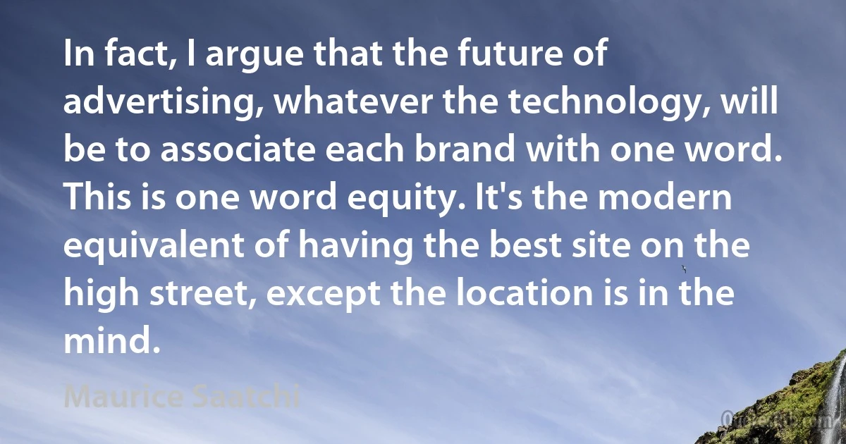 In fact, I argue that the future of advertising, whatever the technology, will be to associate each brand with one word. This is one word equity. It's the modern equivalent of having the best site on the high street, except the location is in the mind. (Maurice Saatchi)