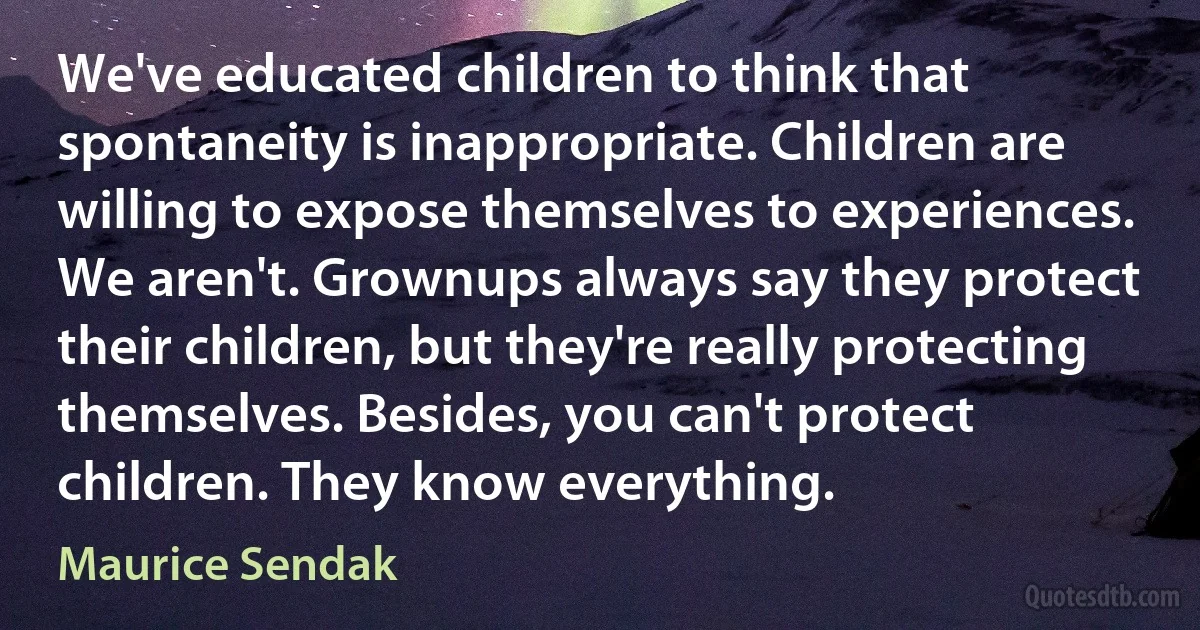 We've educated children to think that spontaneity is inappropriate. Children are willing to expose themselves to experiences. We aren't. Grownups always say they protect their children, but they're really protecting themselves. Besides, you can't protect children. They know everything. (Maurice Sendak)