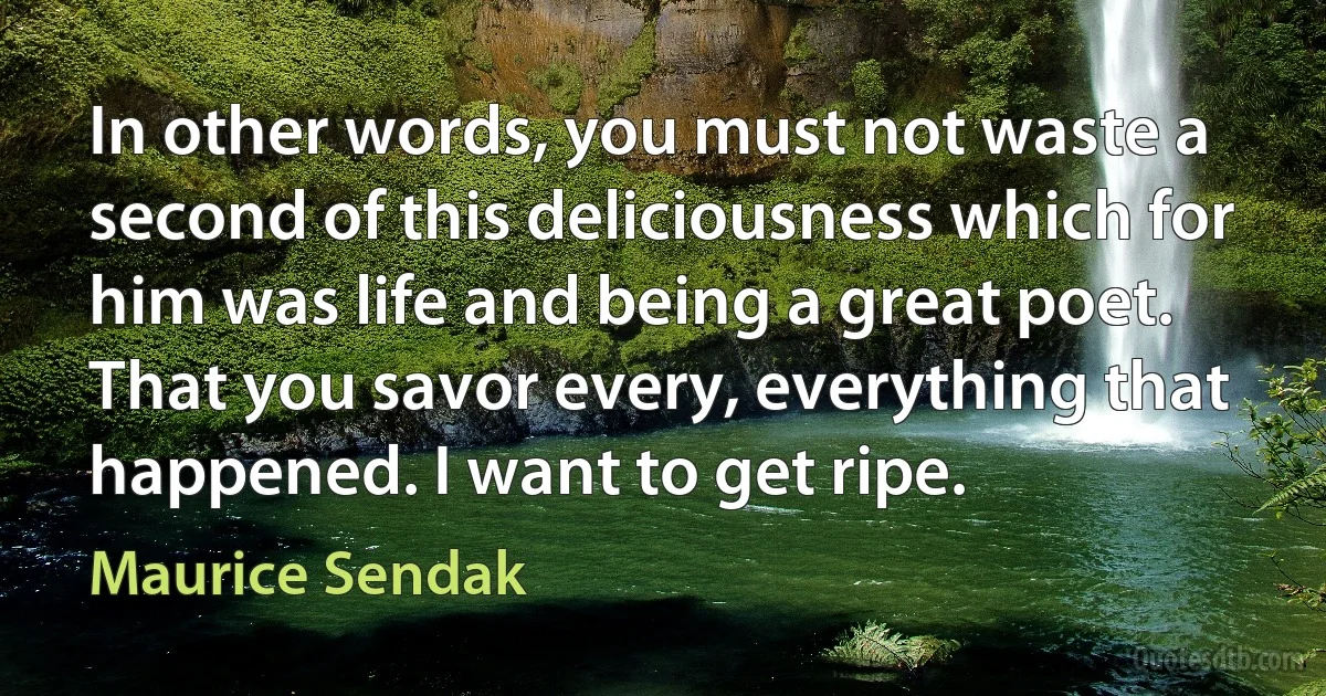 In other words, you must not waste a second of this deliciousness which for him was life and being a great poet. That you savor every, everything that happened. I want to get ripe. (Maurice Sendak)