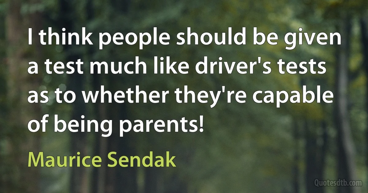 I think people should be given a test much like driver's tests as to whether they're capable of being parents! (Maurice Sendak)