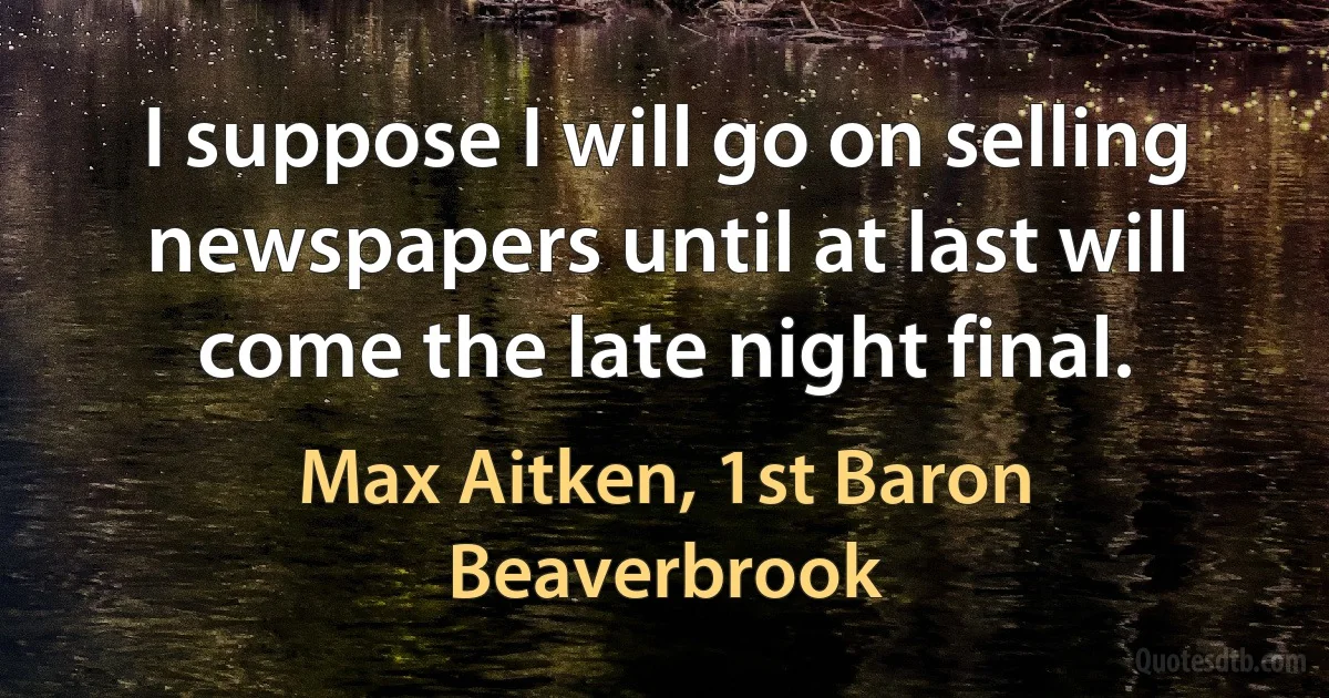 I suppose I will go on selling newspapers until at last will come the late night final. (Max Aitken, 1st Baron Beaverbrook)