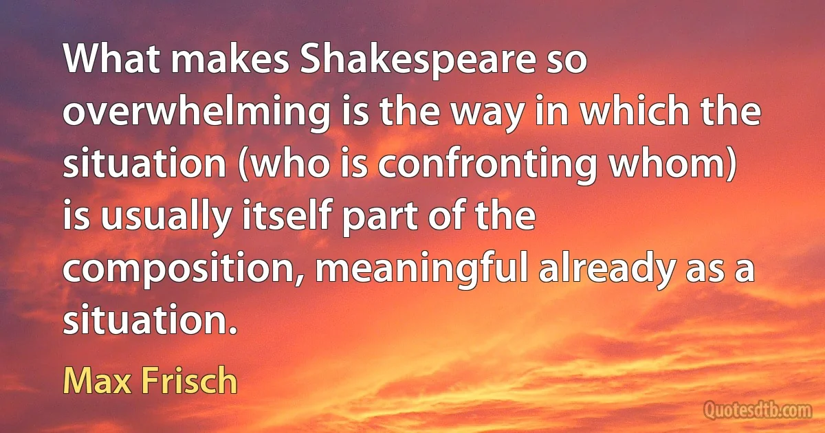 What makes Shakespeare so overwhelming is the way in which the situation (who is confronting whom) is usually itself part of the composition, meaningful already as a situation. (Max Frisch)