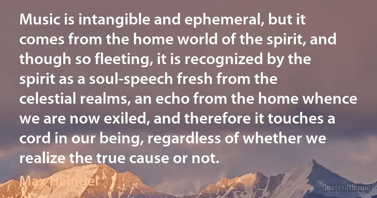 Music is intangible and ephemeral, but it comes from the home world of the spirit, and though so fleeting, it is recognized by the spirit as a soul-speech fresh from the celestial realms, an echo from the home whence we are now exiled, and therefore it touches a cord in our being, regardless of whether we realize the true cause or not. (Max Heindel)