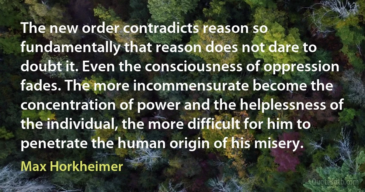 The new order contradicts reason so fundamentally that reason does not dare to doubt it. Even the consciousness of oppression fades. The more incommensurate become the concentration of power and the helplessness of the individual, the more difficult for him to penetrate the human origin of his misery. (Max Horkheimer)