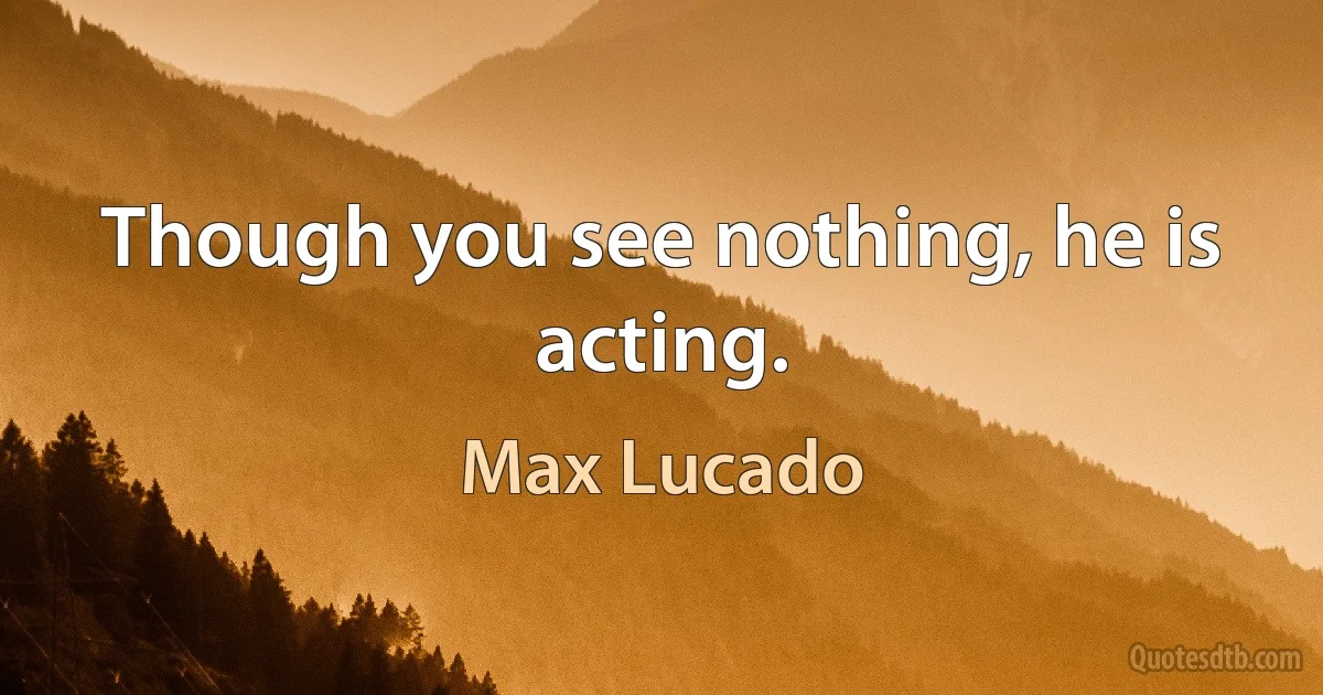 Though you see nothing, he is acting. (Max Lucado)