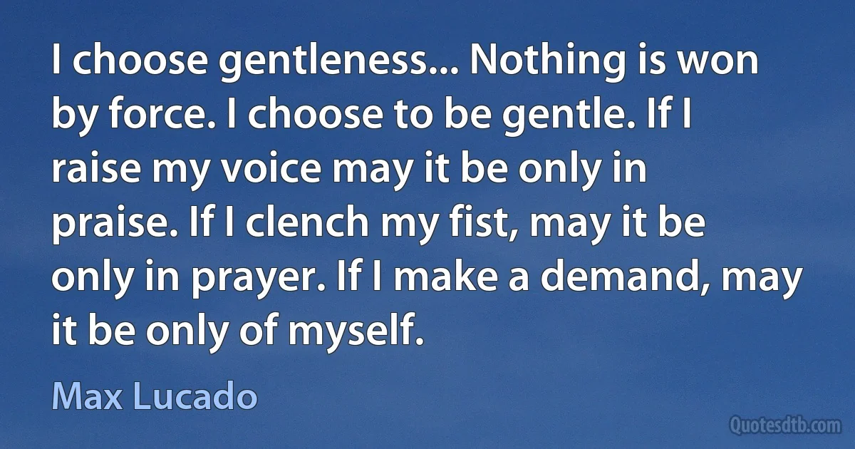 I choose gentleness... Nothing is won by force. I choose to be gentle. If I raise my voice may it be only in praise. If I clench my fist, may it be only in prayer. If I make a demand, may it be only of myself. (Max Lucado)